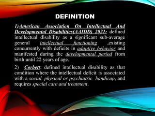 DEFINITION
1)American Association On Intellectual And
Developmental Disabilities(AAIDD) 2021: defined
intellectual disability as a significant sub-average
general intellectual functioning ,existing
concurrently with deficits in adaptive behavior and
manifested during the developmental period from
birth until 22 years of age.
2) Corbett: defined intellectual disability as that
condition where the intellectual deficit is associated
with a social, physical or psychiatric handicap, and
requires special care and treatment.
 