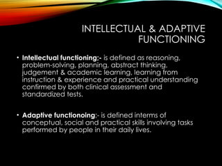 INTELLECTUAL & ADAPTIVE
FUNCTIONING
• Intellectual functioning;- is defined as reasoning,
problem-solving, planning, abstract thinking,
judgement & academic learning, learning from
instruction & experience and practical understanding
confirmed by both clinical assessment and
standardized tests.
• Adaptive functionoing;- is defined interms of
conceptual, social and practical skills involving tasks
performed by people in their daily lives.
 