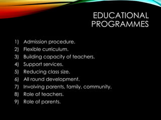 EDUCATIONAL
PROGRAMMES
1) Admission procedure.
2) Flexible curriculum.
3) Building capacity of teachers.
4) Support services.
5) Reducing class size.
6) All round development.
7) Involving parents, family, community.
8) Role of teachers.
9) Role of parents.
 