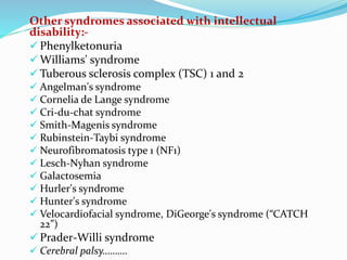 Other syndromes associated with intellectual
disability:-
 Phenylketonuria
 Williams' syndrome
 Tuberous sclerosis complex (TSC) 1 and 2
 Angelman's syndrome
 Cornelia de Lange syndrome
 Cri-du-chat syndrome
 Smith-Magenis syndrome
 Rubinstein-Taybi syndrome
 Neurofibromatosis type 1 (NF1)
 Lesch-Nyhan syndrome
 Galactosemia
 Hurler's syndrome
 Hunter's syndrome
 Velocardiofacial syndrome, DiGeorge's syndrome (“CATCH
22”)
 Prader-Willi syndrome
 Cerebral palsy……….
 