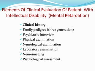 Elements Of Clinical Evaluation Of Patient With
Intellectual Disability (Mental Retardation)
Clinical history
Family pedigree (three generation)
Psychiatric Interview
Physical examination
Neurological examination
Laboratory examination
Neuroimaging
Psychological assessment
 