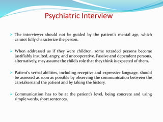 Psychiatric Interview
 The interviewer should not be guided by the patient's mental age, which
cannot fully characterize the person.
 When addressed as if they were children, some retarded persons become
justifiably insulted, angry, and uncooperative. Passive and dependent persons,
alternatively, may assume the child's role that they think is expected of them.
 Patient's verbal abilities, including receptive and expressive language, should
be assessed as soon as possible by observing the communication between the
caretakers and the patient and by taking the history.
 Communication has to be at the patient's level, being concrete and using
simple words, short sentences.
 