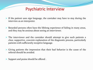 Psychiatric Interview
 If the patient uses sign language, the caretaker may have to stay during the
interview as an interpreter.
 Retarded persons often have the lifelong experience of failing in many areas,
and they may be anxious about seeing an interviewer.
 The interviewer and the caretaker should attempt to give such patients a
clear, supportive, concrete explanation of the diagnostic process, particularly
patients with sufficiently receptive language.
 Giving patients the impression that their bad behavior is the cause of the
referral should be avoided.
 Support and praise should be offered .
 