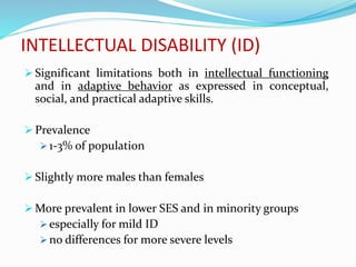 INTELLECTUAL DISABILITY (ID)
 Significant limitations both in intellectual functioning
and in adaptive behavior as expressed in conceptual,
social, and practical adaptive skills.
 Prevalence
 1-3% of population
 Slightly more males than females
 More prevalent in lower SES and in minority groups
 especially for mild ID
 no differences for more severe levels
 