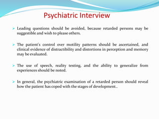 Psychiatric Interview
 Leading questions should be avoided, because retarded persons may be
suggestible and wish to please others.
 The patient's control over motility patterns should be ascertained, and
clinical evidence of distractibility and distortions in perception and memory
may be evaluated.
 The use of speech, reality testing, and the ability to generalize from
experiences should be noted.
 In general, the psychiatric examination of a retarded person should reveal
how the patient has coped with the stages of development..
 