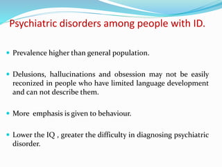 Psychiatric disorders among people with ID.
 Prevalence higher than general population.
 Delusions, hallucinations and obsession may not be easily
reconized in people who have limited language development
and can not describe them.
 More emphasis is given to behaviour.
 Lower the IQ , greater the difficulty in diagnosing psychiatric
disorder.
 