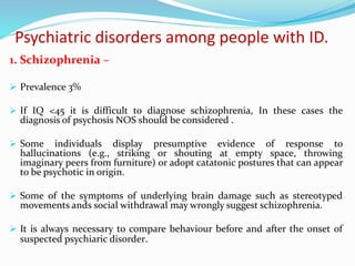 Psychiatric disorders among people with ID.
1. Schizophrenia –
 Prevalence 3%
 If IQ <45 it is difficult to diagnose schizophrenia, In these cases the
diagnosis of psychosis NOS should be considered .
 Some individuals display presumptive evidence of response to
hallucinations (e.g., striking or shouting at empty space, throwing
imaginary peers from furniture) or adopt catatonic postures that can appear
to be psychotic in origin.
 Some of the symptoms of underlying brain damage such as stereotyped
movements ands social withdrawal may wrongly suggest schizophrenia.
 It is always necessary to compare behaviour before and after the onset of
suspected psychiaric disorder.
 