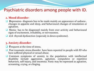 Psychiatric disorders among people with ID.
2. Mood disorder-
 Depression- diagnosis has to be made mainly on appearance of sadness ,
changes in appatite and sleep, and behavioural changes of retardation or
agitation.
 Mania- has to be diagnosed mainly from over activity and behavioural
signs of excitement, irritability, or nervousness.
 d/d- thyroid dysfunction (especialy in down syndrome).
3. Anxiety disorder-
 Frequent at the time of stress,
 Post traumatic stress disorder have been reported in people with ID who
have suffered physical or sexual abuse.
 Common symptoms of anxiety in the population with intellectual
disability include aggression, agitation, compulsive or repetitive
behaviors, self-injury, and insomnia. Panic may be expressed as agitation,
screaming, crying, or clinging.
 