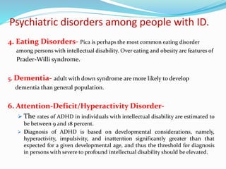 Psychiatric disorders among people with ID.
4. Eating Disorders- Pica is perhaps the most common eating disorder
among persons with intellectual disability. Over eating and obesity are features of
Prader-Willi syndrome.
5. Dementia- adult with down syndrome are more likely to develop
dementia than general population.
6. Attention-Deficit/Hyperactivity Disorder-
 The rates of ADHD in individuals with intellectual disability are estimated to
be between 9 and 18 percent.
 Diagnosis of ADHD is based on developmental considerations, namely,
hyperactivity, impulsivity, and inattention significantly greater than that
expected for a given developmental age, and thus the threshold for diagnosis
in persons with severe to profound intellectual disability should be elevated.
 
