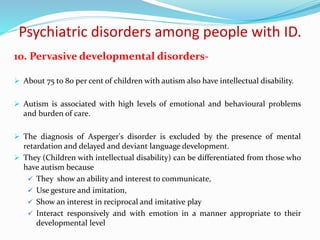 Psychiatric disorders among people with ID.
10. Pervasive developmental disorders-
 About 75 to 80 per cent of children with autism also have intellectual disability.
 Autism is associated with high levels of emotional and behavioural problems
and burden of care.
 The diagnosis of Asperger's disorder is excluded by the presence of mental
retardation and delayed and deviant language development.
 They (Children with intellectual disability) can be differentiated from those who
have autism because
 They show an ability and interest to communicate,
 Use gesture and imitation,
 Show an interest in reciprocal and imitative play
 Interact responsively and with emotion in a manner appropriate to their
developmental level
 