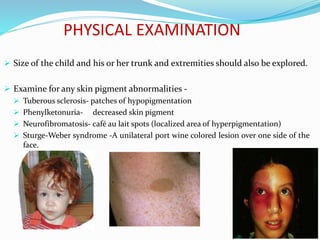 PHYSICAL EXAMINATION
 Size of the child and his or her trunk and extremities should also be explored.
 Examine for any skin pigment abnormalities -
 Tuberous sclerosis- patches of hypopigmentation
 Phenylketonuria- decreased skin pigment
 Neurofibromatosis- café au lait spots (localized area of hyperpigmentation)
 Sturge-Weber syndrome -A unilateral port wine colored lesion over one side of the
face.
 
