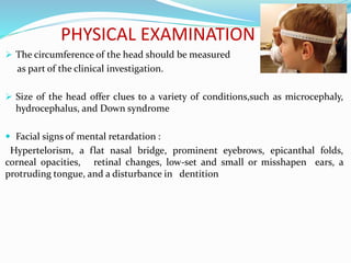  The circumference of the head should be measured
as part of the clinical investigation.
 Size of the head offer clues to a variety of conditions,such as microcephaly,
hydrocephalus, and Down syndrome
 Facial signs of mental retardation :
Hypertelorism, a flat nasal bridge, prominent eyebrows, epicanthal folds,
corneal opacities, retinal changes, low-set and small or misshapen ears, a
protruding tongue, and a disturbance in dentition
PHYSICAL EXAMINATION
 