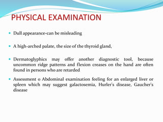 PHYSICAL EXAMINATION
 Dull appearance-can be misleading
 A high-arched palate, the size of the thyroid gland,
 Dermatoglyphics may offer another diagnostic tool, because
uncommon ridge patterns and flexion creases on the hand are often
found in persons who are retarded.
 Assessment o Abdominal examination feeling for an enlarged liver or
spleen which may suggest galactosemia, Hurler's disease, Gaucher's
disease
 