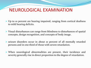 NEUROLOGICAL EXAMINATION
 Up to 10 percent are hearing impaired, ranging from cortical deafness
to mild hearing deficits.
 Visual disturbances can range from blindness to disturbances of spatial
concepts, design recognition, and concepts of body image.
 seizure disorders occur in about 10 percent of all mentally retarded
persons and in one third of those with severe retardation.
 When neurological abnormalities are present, their incidence and
severity generally rise in direct proportion to the degree of retardation.
 