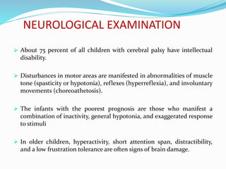 NEUROLOGICAL EXAMINATION
 About 75 percent of all children with cerebral palsy have intellectual
disability.
 Disturbances in motor areas are manifested in abnormalities of muscle
tone (spasticity or hypotonia), reflexes (hyperreflexia), and involuntary
movements (choreoathetosis).
 The infants with the poorest prognosis are those who manifest a
combination of inactivity, general hypotonia, and exaggerated response
to stimuli
 In older children, hyperactivity, short attention span, distractibility,
and a low frustration tolerance are often signs of brain damage.
 