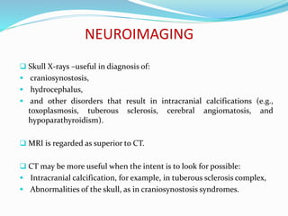 NEUROIMAGING
 Skull X-rays –useful in diagnosis of:
 craniosynostosis,
 hydrocephalus,
 and other disorders that result in intracranial calcifications (e.g.,
toxoplasmosis, tuberous sclerosis, cerebral angiomatosis, and
hypoparathyroidism).
 MRI is regarded as superior to CT.
 CT may be more useful when the intent is to look for possible:
 Intracranial calcification, for example, in tuberous sclerosis complex,
 Abnormalities of the skull, as in craniosynostosis syndromes.
 