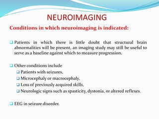 NEUROIMAGING
Conditions in which neuroimaging is indicated:
 Patients in which there is little doubt that structural brain
abnormalities will be present, an imaging study may still be useful to
serve as a baseline against which to measure progression.
 Other conditions include
 Patients with seizures,
 Microcephaly or macrocephaly,
 Loss of previously acquired skills,
 Neurologic signs such as spasticity, dystonia, or altered reflexes.
 EEG in seizure disorder.
 