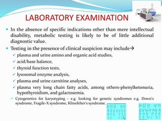 LABORATORY EXAMINATION
 In the absence of specific indications other than mere intellectual
disability, metabolic testing is likely to be of little additional
diagnostic value.
 Testing in the presence of clinical suspicion may include
 plasma and urine amino and organic acid studies,
 acid/base balance,
 thyroid function tests,
 lysosomal enzyme analysis,
 plasma and urine carnitine analyses,
 plasma very long chain fatty acids, among others-phenylketonuria,
hypothyroidism, and galactosemia.
 Cytogenetics for karyotyping - e.g. looking for genetic syndromes e.g. Down's
syndrome, Fragile-X syndrome, Klinefelter's syndrome.
 
