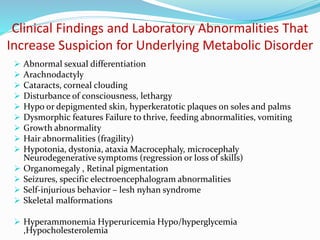 Clinical Findings and Laboratory Abnormalities That
Increase Suspicion for Underlying Metabolic Disorder
 Abnormal sexual differentiation
 Arachnodactyly
 Cataracts, corneal clouding
 Disturbance of consciousness, lethargy
 Hypo or depigmented skin, hyperkeratotic plaques on soles and palms
 Dysmorphic features Failure to thrive, feeding abnormalities, vomiting
 Growth abnormality
 Hair abnormalities (fragility)
 Hypotonia, dystonia, ataxia Macrocephaly, microcephaly
Neurodegenerative symptoms (regression or loss of skills)
 Organomegaly , Retinal pigmentation
 Seizures, specific electroencephalogram abnormalities
 Self-injurious behavior – lesh nyhan syndrome
 Skeletal malformations
 Hyperammonemia Hyperuricemia Hypo/hyperglycemia
,Hypocholesterolemia
 