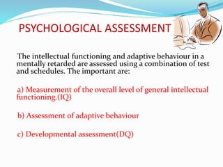 PSYCHOLOGICAL ASSESSMENT
The intellectual functioning and adaptive behaviour in a
mentally retarded are assessed using a combination of test
and schedules. The important are:
a) Measurement of the overall level of general intellectual
functioning.(IQ)
b) Assessment of adaptive behaviour
c) Developmental assessment(DQ)
 