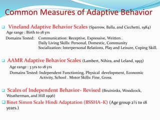 Common Measures of Adaptive Behavior
 Vineland Adaptive Behavior Scales (Sparrow, Balla, and Cicchetti, 1984)
Age range : Birth to 18 yrs
Domains Tested: Communication: Receptive, Expressive, Written .
Daily Living Skills: Personal, Domestic, Community
Socialization: Interpersonal Relations, Play and Leisure, Coping Skill.
 AAMR Adaptive Behavior Scales (Lambert, Nihira, and Leland, 1993)
Age range : 3 yrs to 18 yrs
Domains Tested: Independent Functioning, Physical development, Economic
Activity, School . Motor Skills: Fine, Gross.
 Scales of Independent Behavior- Revised (Bruininks, Woodcock,
Weatherman, and Hill 1996)
Binet Simon Scale Hindi Adaptation (BSSHA–K) (Age group 2½ to 18
years.)
 