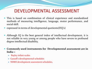 DEVELOPMENTAL ASSESSMENT
 This is based on combination of clinical experience and standardized
methods of measuring intelligence, language, motor performance, and
social skill.
 expressed in terms of developmental quotients(DQ's)
 Although IQ is the best general index of intellectual development, it is
not reliable in very young or among people who have severe to profound
degree intellectual disability.
 Commonly used instruments for Developmental assessment are in
India :-
 Bayley infant scales
 Gassell's developmental schedules
 NIMH development assessment schedules.
 
