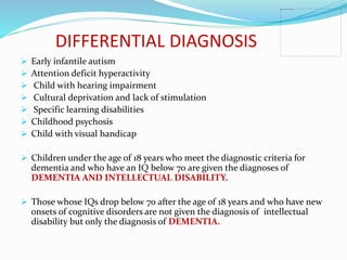 DIFFERENTIAL DIAGNOSIS
 Early infantile autism
 Attention deficit hyperactivity
 Child with hearing impairment
 Cultural deprivation and lack of stimulation
 Specific learning disabilities
 Childhood psychosis
 Child with visual handicap
 Children under the age of 18 years who meet the diagnostic criteria for
dementia and who have an IQ below 70 are given the diagnoses of
DEMENTIA AND INTELLECTUAL DISABILITY.
 Those whose IQs drop below 70 after the age of 18 years and who have new
onsets of cognitive disorders are not given the diagnosis of intellectual
disability but only the diagnosis of DEMENTIA.
 