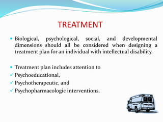 TREATMENT
 Biological, psychological, social, and developmental
dimensions should all be considered when designing a
treatment plan for an individual with intellectual disability.
 Treatment plan includes attention to
 Psychoeducational,
 Psychotherapeutic, and
 Psychopharmacologic interventions.
 