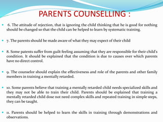 PARENTS COUNSELLING :
 6. The attitude of rejection, that is ignoring the child thinking that he is good for nothing
should be changed so that the child can be helped to learn by systematic training.
 7. The parents should be made aware of what they may expect of their child
 8. Some patents suffer from guilt feeling assuming that they are responsible for their child's
condition. It should be explained that the condition is due to causes over which parents
have no direct control.
 9. The counselor should explain the effectiveness and role of the parents and other family
members in training a mentally retarded.
 10. Some parents believe that training a mentally retarded child needs specialized skills and
they may not be able to train their child. Parents should be explained that training a
mentally retarded child dose not need complex skills and repeated training in simple steps,
they can be taught.
 11. Parents should be helped to learn the skills in training through demonstrations and
observations.
 