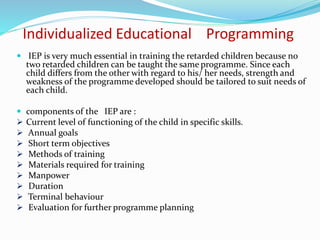 Individualized Educational Programming
 IEP is very much essential in training the retarded children because no
two retarded children can be taught the same programme. Since each
child differs from the other with regard to his/ her needs, strength and
weakness of the programme developed should be tailored to suit needs of
each child.
 components of the IEP are :
 Current level of functioning of the child in specific skills.
 Annual goals
 Short term objectives
 Methods of training
 Materials required for training
 Manpower
 Duration
 Terminal behaviour
 Evaluation for further programme planning
 