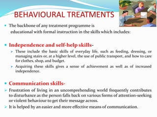BEHAVIOURAL TREATMENTS
 The backbone of any treatment programme is
educational with formal instruction in the skills which includes:
 Independence and self-help skills-
 These include the basic skills of everyday life, such as feeding, dressing, or
managing stairs or, at a higher level, the use of public transport, and how to care
for clothes, shop, and budget.
 Acquiring these skills gives a sense of achievement as well as of increased
independence.
 Communication skills-
 Frustration of living in an uncomprehending world frequently contributes
to disturbance as the person falls back on various forms of attention-seeking
or violent behaviour to get their message across.
 It is helped by an easier and more effective means of communication.
 