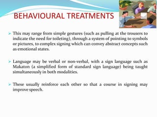 BEHAVIOURAL TREATMENTS
 This may range from simple gestures (such as pulling at the trousers to
indicate the need for toileting), through a system of pointing to symbols
or pictures, to complex signing which can convey abstract concepts such
as emotional states.
 Language may be verbal or non-verbal, with a sign language such as
Makaton (a simplified form of standard sign language) being taught
simultaneously in both modalities.
 These usually reinforce each other so that a course in signing may
improve speech.
 
