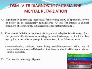 DSM-IV-TR DIAGNOSTIC CRITERIA FOR
MENTAL RETARDATION
A) Significantly subaverage intellectual functioning: an IQ of approximately 70
or below on an individually administered IQ test (for infants, a clinical
judgment of significantly subaverage intellectual functioning).
B) Concurrent deficits or impairments in present adaptive functioning (i.e.,
the person's effectiveness in meeting the standards expected for his or her
age by his or her cultural group) in at least two of the following areas:
 communication, self-care, home living, social/interpersonal skills, use of
community resources, self-direction, functional academic skills, work, leisure,
health, and safety.
C) The onset is before age 18 years.
 