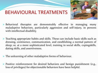 BEHAVIOURAL TREATMENTS
 Behavioral therapies are demonstrably effective in managing many
maladaptive behaviors, particularly aggression and self-injury, in persons
with intellectual disability.
 Teaching appropriate habits and skills. These can include basic skills such as
dressing, continence, communication, and establishing a normal pattern of
sleep; or, at a more sophisticated level, training in social skills, copingskills,
dating skills, and assertiveness.
 The unlearning of other maladaptive forms of behaviour.
 Positive reinforcement for desired behaviors and benign punishment (e.g.,
loss of privileges) for objectionable behaviors have been helpful.
 