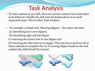 Task Analysis
 To train a person in any skill, there are certain common basic principles
to be followed. Initially the skill must be broken down in to small
sequential steps. This is called 'Task Analysis'.
 For example, a simple task 'Wearing slippers' - the major sub tasks
(a) identifying one's own slippers,
(b) identifying right and left slipper
(c) inserting the correct foot in one slipper and
(d) inserting the other foot in its slipper. Thus one has to perform all of
these subtasks to complete the act of wearing slipper based on the task
analysis the child should be trained.
 