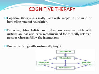 COGNITIVE THERAPY
Cognitive therapy is usually used with people in the mild or
borderline range of retardation.
Dispelling false beliefs and relaxation exercises with self-
instruction, has also been recommended for mentally retarded
persons who can follow the instructions.
Problem-solving skills are formally taught.
 
