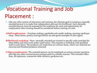 Vocational Training and Job
Placement :
 Like any other system of education and training, the ultimate goal in training a mentally
retarded person is to make him independent and earn his livelihood. Each mentally
retarded person must be assessed for his readiness for work and opportunity for
employment after training should be considered before training in a job-
A)Self employment : Envelope making, agarbathi and candle making, running small pan
shop , Dairy farms, poultry and agriculture are also good examples in this regard.
B)Sheltered workshop : Here, mentally retarded are trained in specific tasks matched for
their ability and they work under supervision. This requires a workshop with qualified
staff to train them. The products are made here on contract basis, where raw material are
received and finished products returned.
C)Open employment: The retarded person can be employed on certain routine repetitive
jobs like any other normal person and get paid in a similar manner. This includes office
boys, lift operators, restaurant table cleaners, gardeners etc.
 