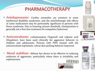 PHARMACOTHERAPY
 Antidepressants- Cardiac anomalies are common in some
intellectual disability syndromes, and the anticholinergic side effects
of some medications may be particularly significant in persons with
Down syndrome; Due to lowering seizure threshold, clomipramine is
generally not a first-line treatment for compulsive behaviour.
 Anticonvulsants- carbamazepine (Tegretol) and valproic acid
(Depakine), have been used clinically for aggressive behavior in
children and adolescents. Persons with PWS treated with the
anticonvulsant topiramate, whose skin-picking behavior improved.
 Mood stabilizer -lithium has shown to be effective in reducing
outbursts of aggression, particularly where there is irritability and
explosiveness.
 