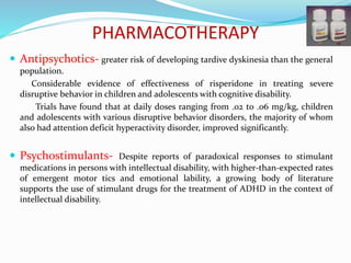 PHARMACOTHERAPY
 Antipsychotics- greater risk of developing tardive dyskinesia than the general
population.
Considerable evidence of effectiveness of risperidone in treating severe
disruptive behavior in children and adolescents with cognitive disability.
Trials have found that at daily doses ranging from .02 to .06 mg/kg, children
and adolescents with various disruptive behavior disorders, the majority of whom
also had attention deficit hyperactivity disorder, improved significantly.
 Psychostimulants- Despite reports of paradoxical responses to stimulant
medications in persons with intellectual disability, with higher-than-expected rates
of emergent motor tics and emotional lability, a growing body of literature
supports the use of stimulant drugs for the treatment of ADHD in the context of
intellectual disability.
 