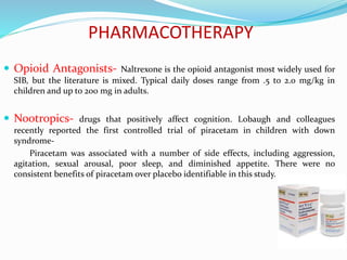 PHARMACOTHERAPY
 Opioid Antagonists- Naltrexone is the opioid antagonist most widely used for
SIB, but the literature is mixed. Typical daily doses range from .5 to 2.0 mg/kg in
children and up to 200 mg in adults.
 Nootropics- drugs that positively affect cognition. Lobaugh and colleagues
recently reported the first controlled trial of piracetam in children with down
syndrome-
Piracetam was associated with a number of side effects, including aggression,
agitation, sexual arousal, poor sleep, and diminished appetite. There were no
consistent benefits of piracetam over placebo identifiable in this study.
 