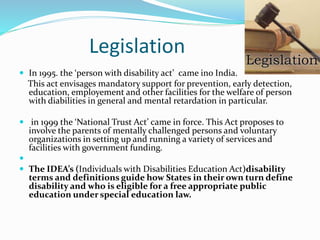 Legislation
 In 1995. the ‘person with disability act’ came ino India.
This act envisages mandatory support for prevention, early detection,
education, employement and other facilities for the welfare of person
with diabilities in general and mental retardation in particular.
 in 1999 the ‘National Trust Act’ came in force. This Act proposes to
involve the parents of mentally challenged persons and voluntary
organizations in setting up and running a variety of services and
facilities with government funding.

 The IDEA’s (Individuals with Disabilities Education Act)disability
terms and definitions guide how States in their own turn define
disability and who is eligible for a free appropriate public
education under special education law.
 