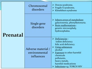  Downs syndrome,
 Fragile X syndrome,
 Klinefelters syndrome
Chromosomal
disorders
Prenatal
 Inborn errors of metabolism:
galactosemia, phenylketonuria.
 Brain malformations :
genetic microcephaly,
hydrocephalus.
Single gene
disorders
 Deficiencies :
iodine deficiency
folic acid deficiency
 Using substances
alcohol
 Exposure to other harmful
chemicals
pollutants,
heavy metals,
harmful medications
 Infections e.g. TORCH HIV
Adverse material /
environmental
influences
 