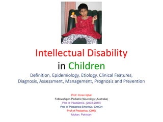 Intellectual Disability
in Children
Definition, Epidemiology, Etiology, Clinical Features,
Diagnosis, Assessment, Management, Prognosis and Prevention
Prof. Imran Iqbal
Fellowship in Pediatric Neurology (Australia)
Prof of Paediatrics (2003-2018)
Prof of Pediatrics Emeritus, CHICH
Prof of Pediatrics, CIMS
Multan, Pakistan
 