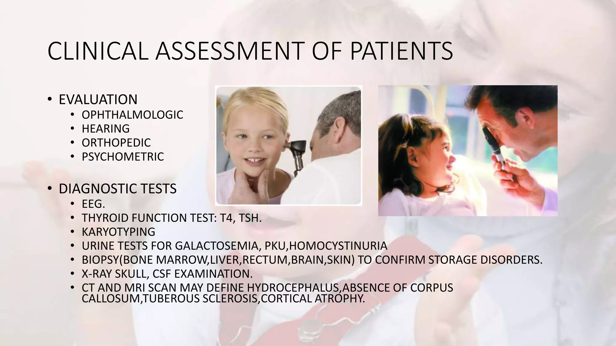 CLINICAL ASSESSMENT OF PATIENTS
• EVALUATION
• OPHTHALMOLOGIC
• HEARING
• ORTHOPEDIC
• PSYCHOMETRIC
• DIAGNOSTIC TESTS
• EEG.
• THYROID FUNCTION TEST: T4, TSH.
• KARYOTYPING
• URINE TESTS FOR GALACTOSEMIA, PKU,HOMOCYSTINURIA
• BIOPSY(BONE MARROW,LIVER,RECTUM,BRAIN,SKIN) TO CONFIRM STORAGE DISORDERS.
• X-RAY SKULL, CSF EXAMINATION.
• CT AND MRI SCAN MAY DEFINE HYDROCEPHALUS,ABSENCE OF CORPUS
CALLOSUM,TUBEROUS SCLEROSIS,CORTICAL ATROPHY.
 