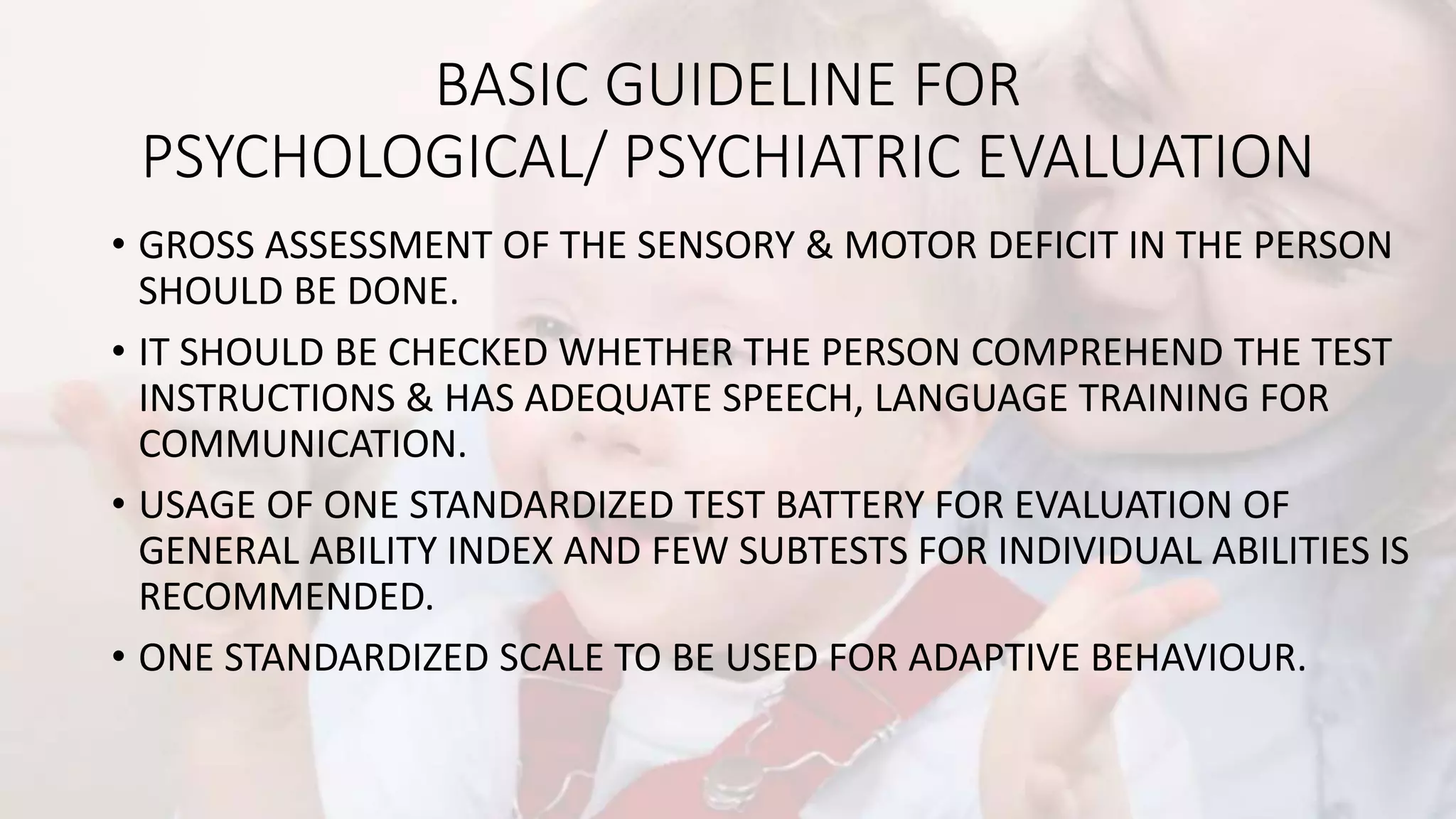BASIC GUIDELINE FOR
PSYCHOLOGICAL/ PSYCHIATRIC EVALUATION
• GROSS ASSESSMENT OF THE SENSORY & MOTOR DEFICIT IN THE PERSON
SHOULD BE DONE.
• IT SHOULD BE CHECKED WHETHER THE PERSON COMPREHEND THE TEST
INSTRUCTIONS & HAS ADEQUATE SPEECH, LANGUAGE TRAINING FOR
COMMUNICATION.
• USAGE OF ONE STANDARDIZED TEST BATTERY FOR EVALUATION OF
GENERAL ABILITY INDEX AND FEW SUBTESTS FOR INDIVIDUAL ABILITIES IS
RECOMMENDED.
• ONE STANDARDIZED SCALE TO BE USED FOR ADAPTIVE BEHAVIOUR.
 