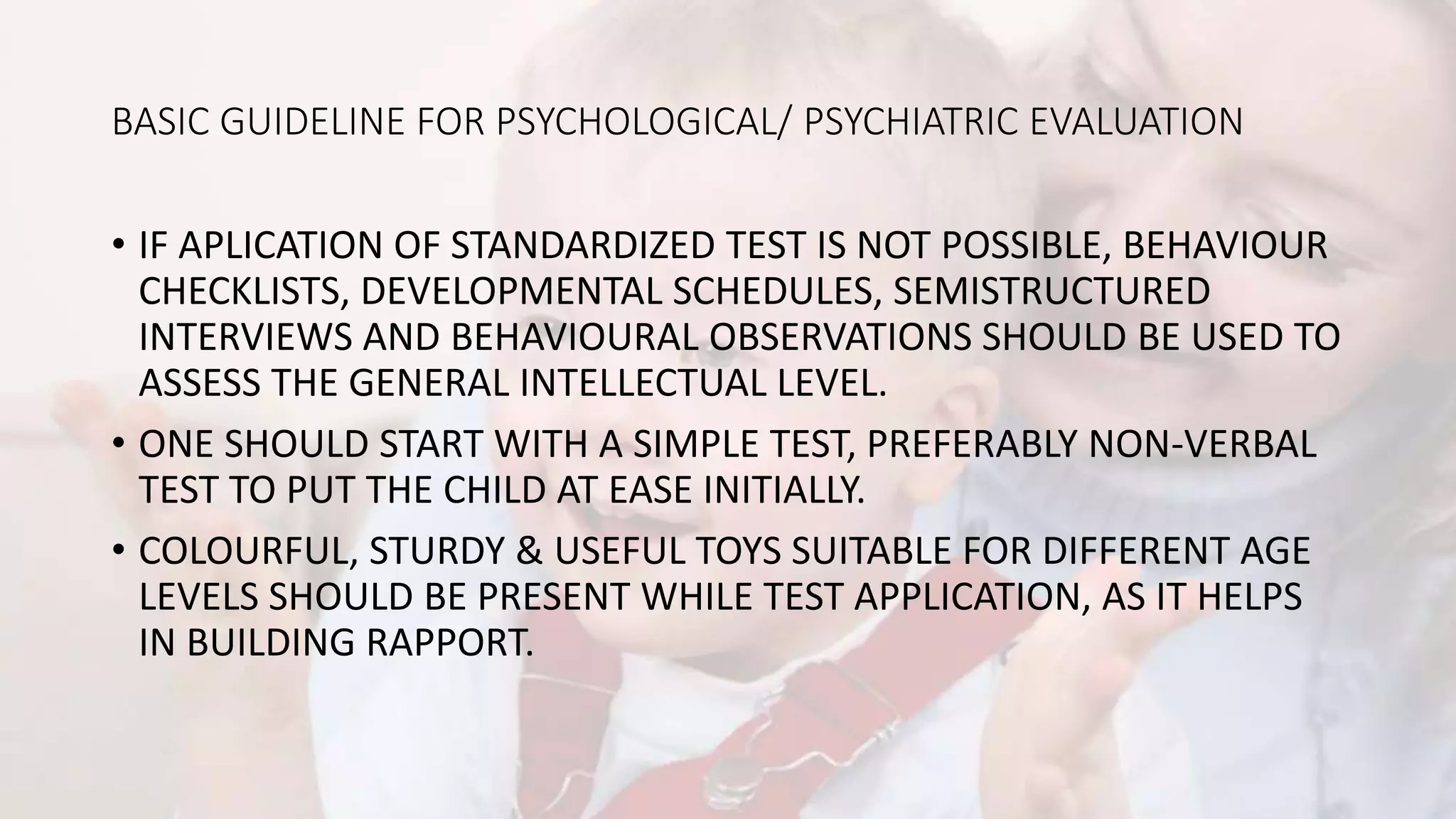 BASIC GUIDELINE FOR PSYCHOLOGICAL/ PSYCHIATRIC EVALUATION
• IF APLICATION OF STANDARDIZED TEST IS NOT POSSIBLE, BEHAVIOUR
CHECKLISTS, DEVELOPMENTAL SCHEDULES, SEMISTRUCTURED
INTERVIEWS AND BEHAVIOURAL OBSERVATIONS SHOULD BE USED TO
ASSESS THE GENERAL INTELLECTUAL LEVEL.
• ONE SHOULD START WITH A SIMPLE TEST, PREFERABLY NON-VERBAL
TEST TO PUT THE CHILD AT EASE INITIALLY.
• COLOURFUL, STURDY & USEFUL TOYS SUITABLE FOR DIFFERENT AGE
LEVELS SHOULD BE PRESENT WHILE TEST APPLICATION, AS IT HELPS
IN BUILDING RAPPORT.
 