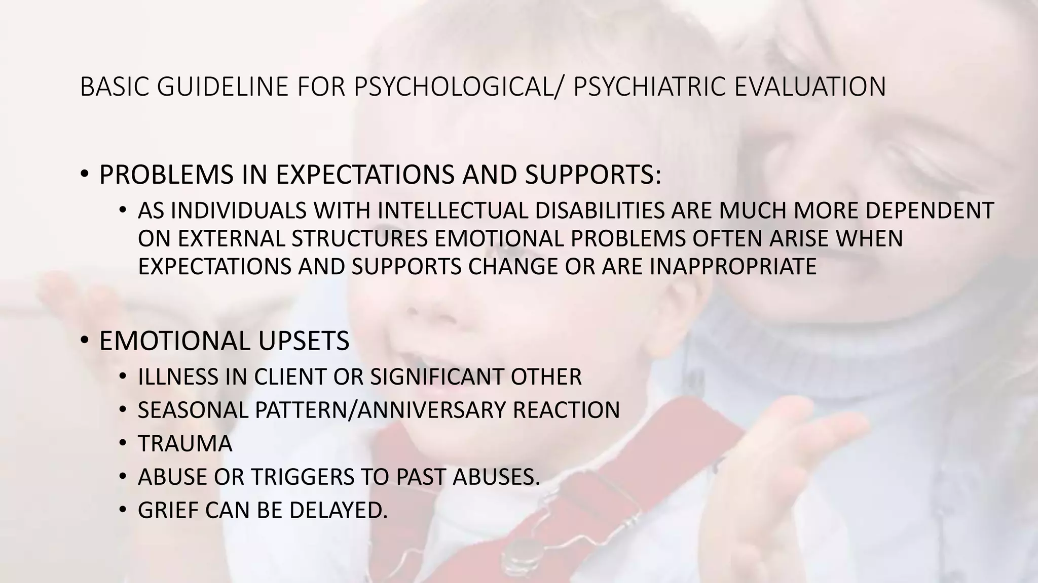 BASIC GUIDELINE FOR PSYCHOLOGICAL/ PSYCHIATRIC EVALUATION
• PROBLEMS IN EXPECTATIONS AND SUPPORTS:
• AS INDIVIDUALS WITH INTELLECTUAL DISABILITIES ARE MUCH MORE DEPENDENT
ON EXTERNAL STRUCTURES EMOTIONAL PROBLEMS OFTEN ARISE WHEN
EXPECTATIONS AND SUPPORTS CHANGE OR ARE INAPPROPRIATE
• EMOTIONAL UPSETS
• ILLNESS IN CLIENT OR SIGNIFICANT OTHER
• SEASONAL PATTERN/ANNIVERSARY REACTION
• TRAUMA
• ABUSE OR TRIGGERS TO PAST ABUSES.
• GRIEF CAN BE DELAYED.
 