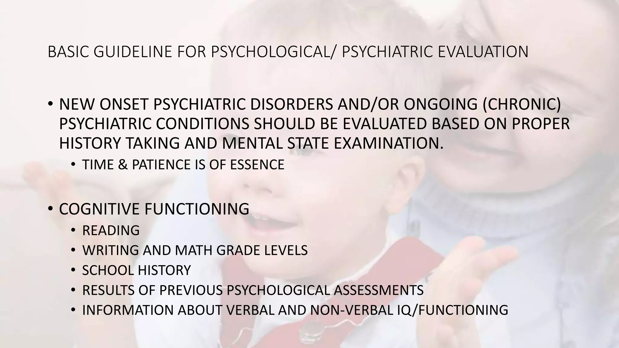 BASIC GUIDELINE FOR PSYCHOLOGICAL/ PSYCHIATRIC EVALUATION
• NEW ONSET PSYCHIATRIC DISORDERS AND/OR ONGOING (CHRONIC)
PSYCHIATRIC CONDITIONS SHOULD BE EVALUATED BASED ON PROPER
HISTORY TAKING AND MENTAL STATE EXAMINATION.
• TIME & PATIENCE IS OF ESSENCE
• COGNITIVE FUNCTIONING
• READING
• WRITING AND MATH GRADE LEVELS
• SCHOOL HISTORY
• RESULTS OF PREVIOUS PSYCHOLOGICAL ASSESSMENTS
• INFORMATION ABOUT VERBAL AND NON-VERBAL IQ/FUNCTIONING
 