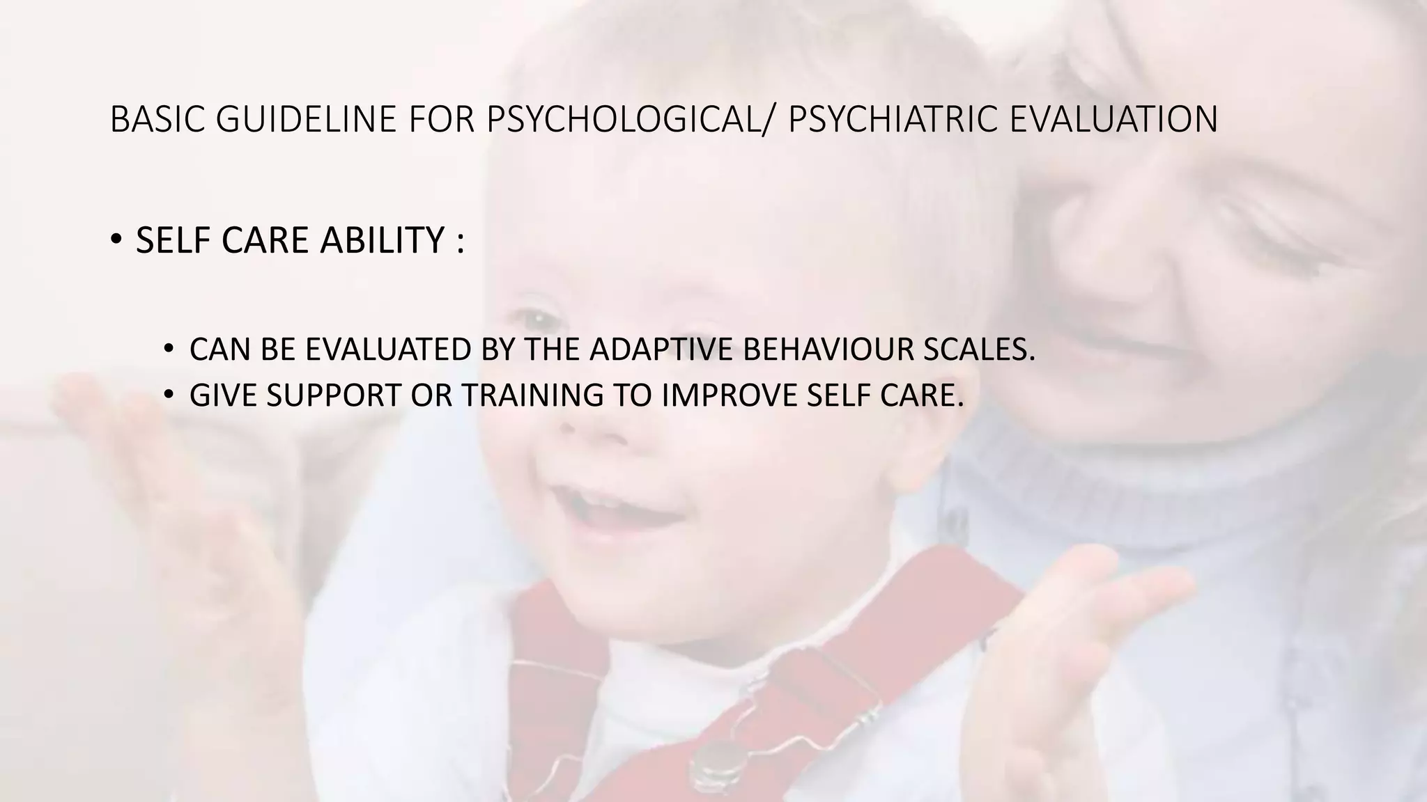 BASIC GUIDELINE FOR PSYCHOLOGICAL/ PSYCHIATRIC EVALUATION
• SELF CARE ABILITY :
• CAN BE EVALUATED BY THE ADAPTIVE BEHAVIOUR SCALES.
• GIVE SUPPORT OR TRAINING TO IMPROVE SELF CARE.
 