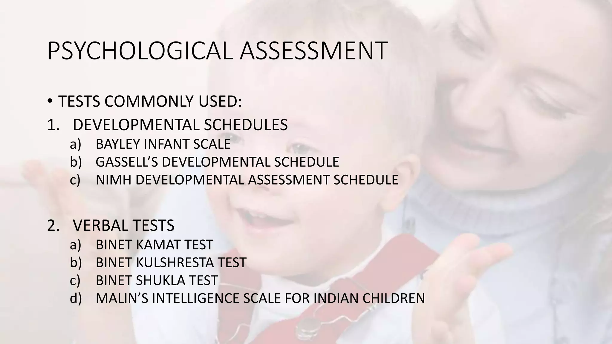 PSYCHOLOGICAL ASSESSMENT
• TESTS COMMONLY USED:
1. DEVELOPMENTAL SCHEDULES
a) BAYLEY INFANT SCALE
b) GASSELL’S DEVELOPMENTAL SCHEDULE
c) NIMH DEVELOPMENTAL ASSESSMENT SCHEDULE
2. VERBAL TESTS
a) BINET KAMAT TEST
b) BINET KULSHRESTA TEST
c) BINET SHUKLA TEST
d) MALIN’S INTELLIGENCE SCALE FOR INDIAN CHILDREN
 